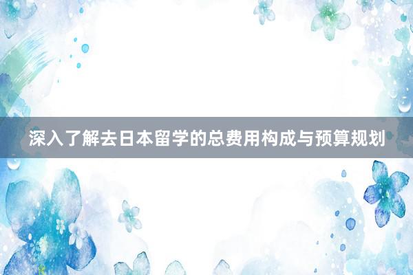 深入了解去日本留学的总费用构成与预算规划