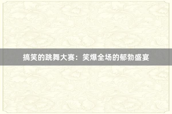 搞笑的跳舞大赛：笑爆全场的郁勃盛宴